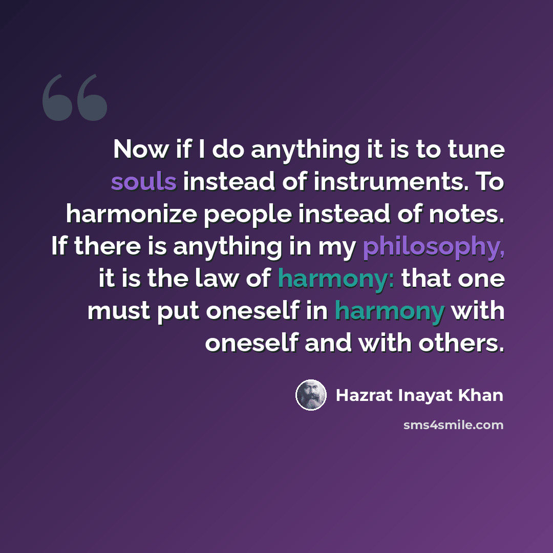 “Now if I do anything it is to tune souls instead of instruments. To harmonize people instead of notes. If there is anything in my philosophy, it is the law of harmony: that one must put oneself in harmony with oneself and with others.” quote by Hazrat Inayat Khan