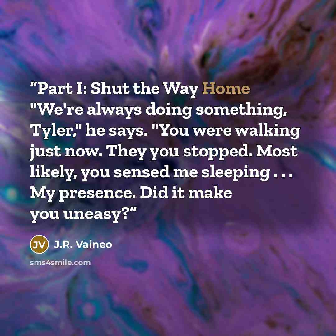 “Part I: Shut the Way Home "We're always doing something, Tyler," he says. "You were walking just now. They you stopped. Most likely, you sensed me sleeping . . . My presence. Did it make you uneasy?” quote by J.R. Vaineo