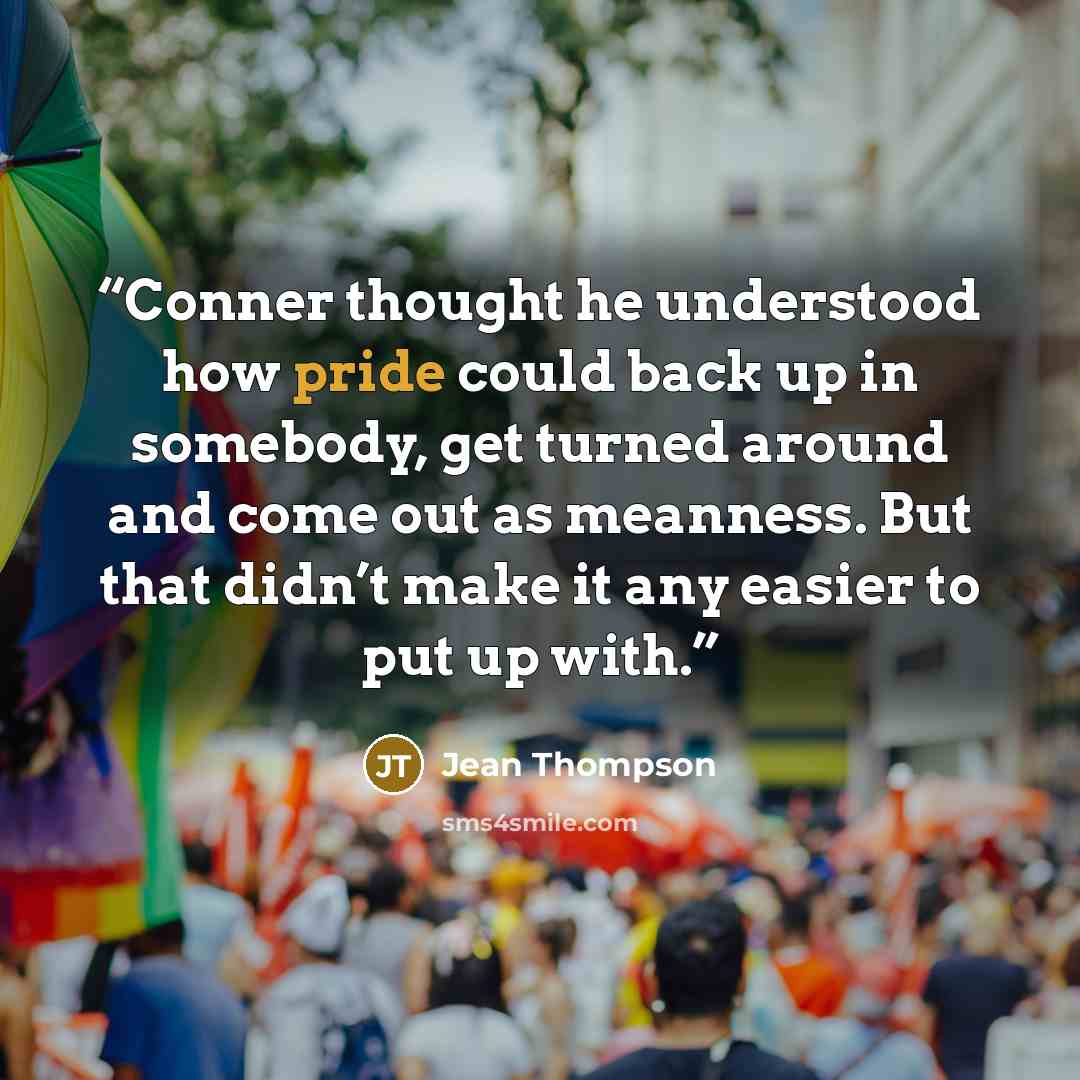 “Conner thought he understood how pride could back up in somebody, get turned around and come out as meanness. But that didn’t make it any easier to put up with.” quote by Jean Thompson