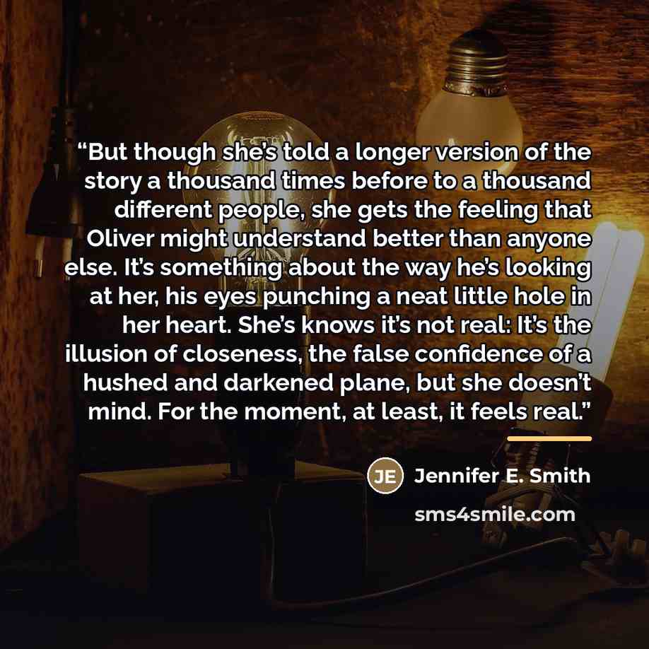 “But though she’s told a longer version of the story a thousand times before to a thousand different people, she gets the feeling that Oliver might understand better than anyone else. It’s something about the way he’s looking at her, his eyes punching a neat little hole in her heart. She’s knows…” quote by Jennifer E. Smith