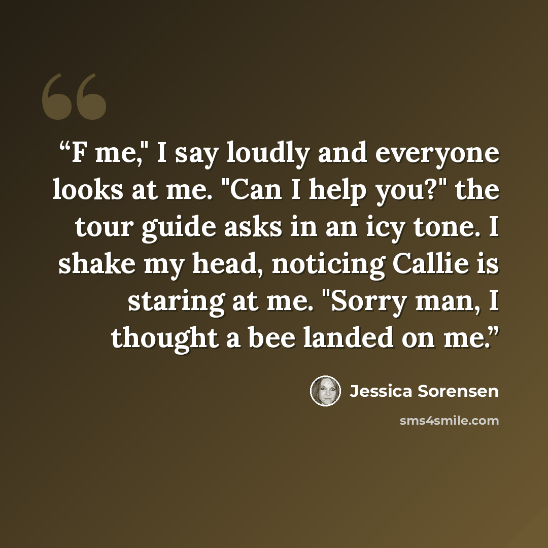 “F me," I say loudly and everyone looks at me. "Can I help you?" the tour guide asks in an icy tone. I shake my head, noticing Callie is staring at me. "Sorry man, I thought a bee landed on me.” quote by Jessica Sorensen