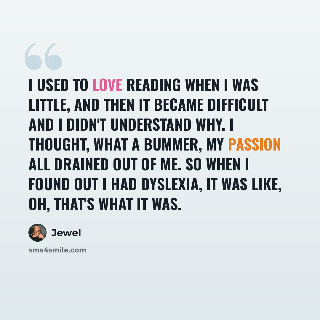 “I used to love reading when I was little, and then it became difficult and I didn't understand why. I thought, what a bummer, my passion all drained out of me. So when I found out I had dyslexia, it was like, oh, that's what it was.” quote by Jewel
