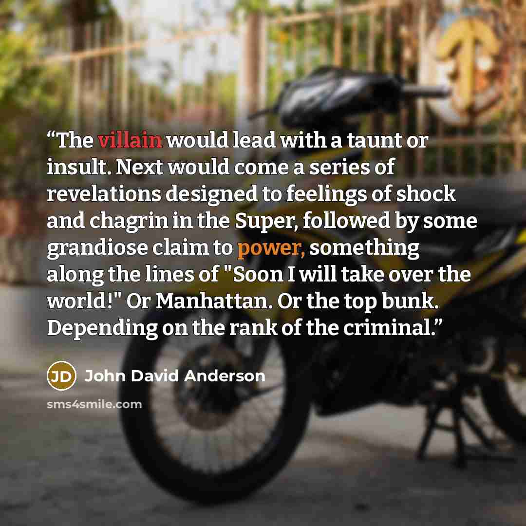 “The villain would lead with a taunt or insult. Next would come a series of revelations designed to feelings of shock and chagrin in the Super, followed by some grandiose claim to power, something along the lines of "Soon I will take over the world!" Or Manhattan. Or the top bunk. Depending on the…” quote by John David Anderson