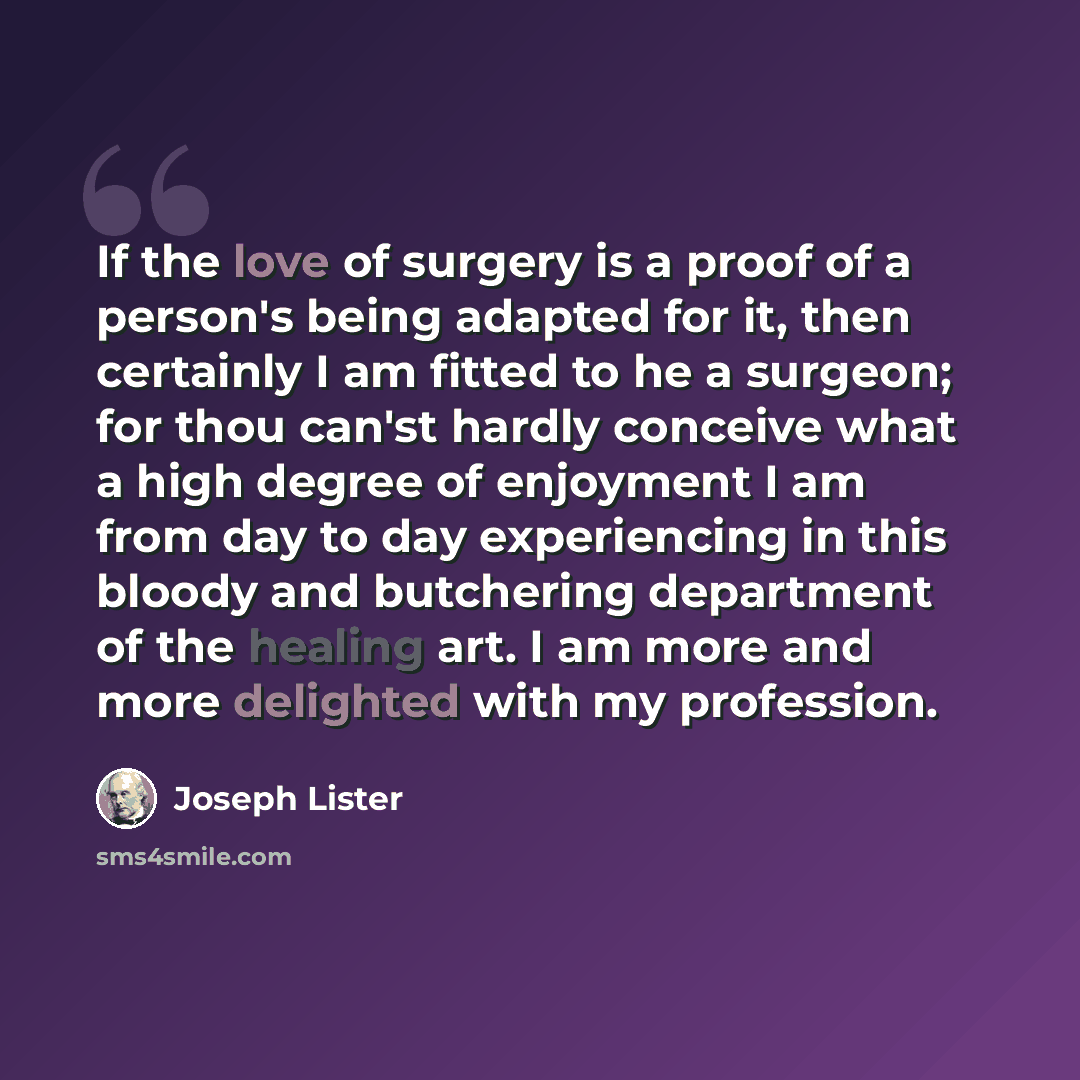 “If the love of surgery is a proof of a person's being adapted for it, then certainly I am fitted to he a surgeon; for thou can'st hardly conceive what a high degree of enjoyment I am from day to day experiencing in this bloody and butchering department of the healing art. I am more and more…” quote by Joseph Lister