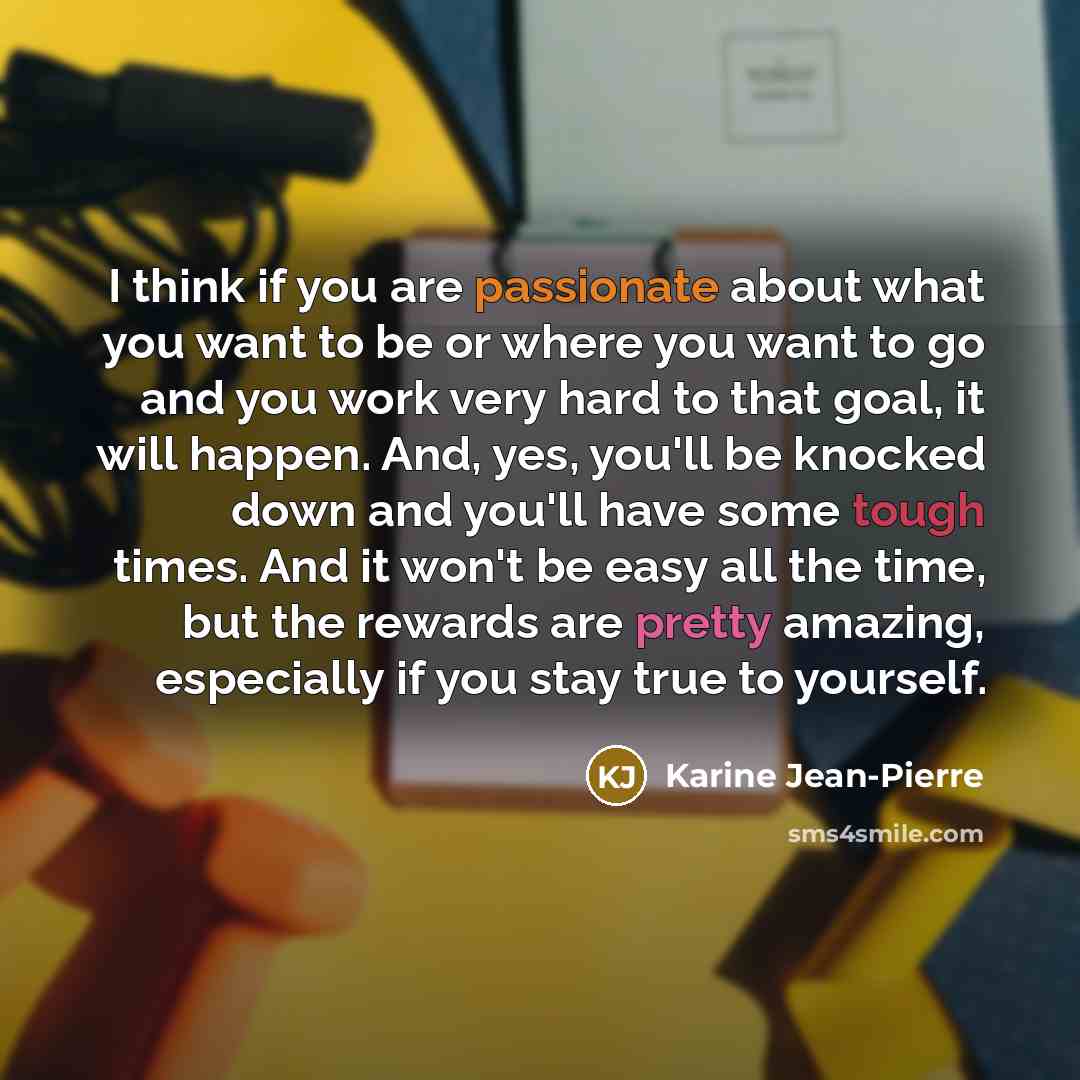 “I think if you are passionate about what you want to be or where you want to go and you work very hard to that goal, it will happen. And, yes, you'll be knocked down and you'll have some tough times. And it won't be easy all the time, but the rewards are pretty amazing, especially if you stay true…” quote by Karine Jean-Pierre