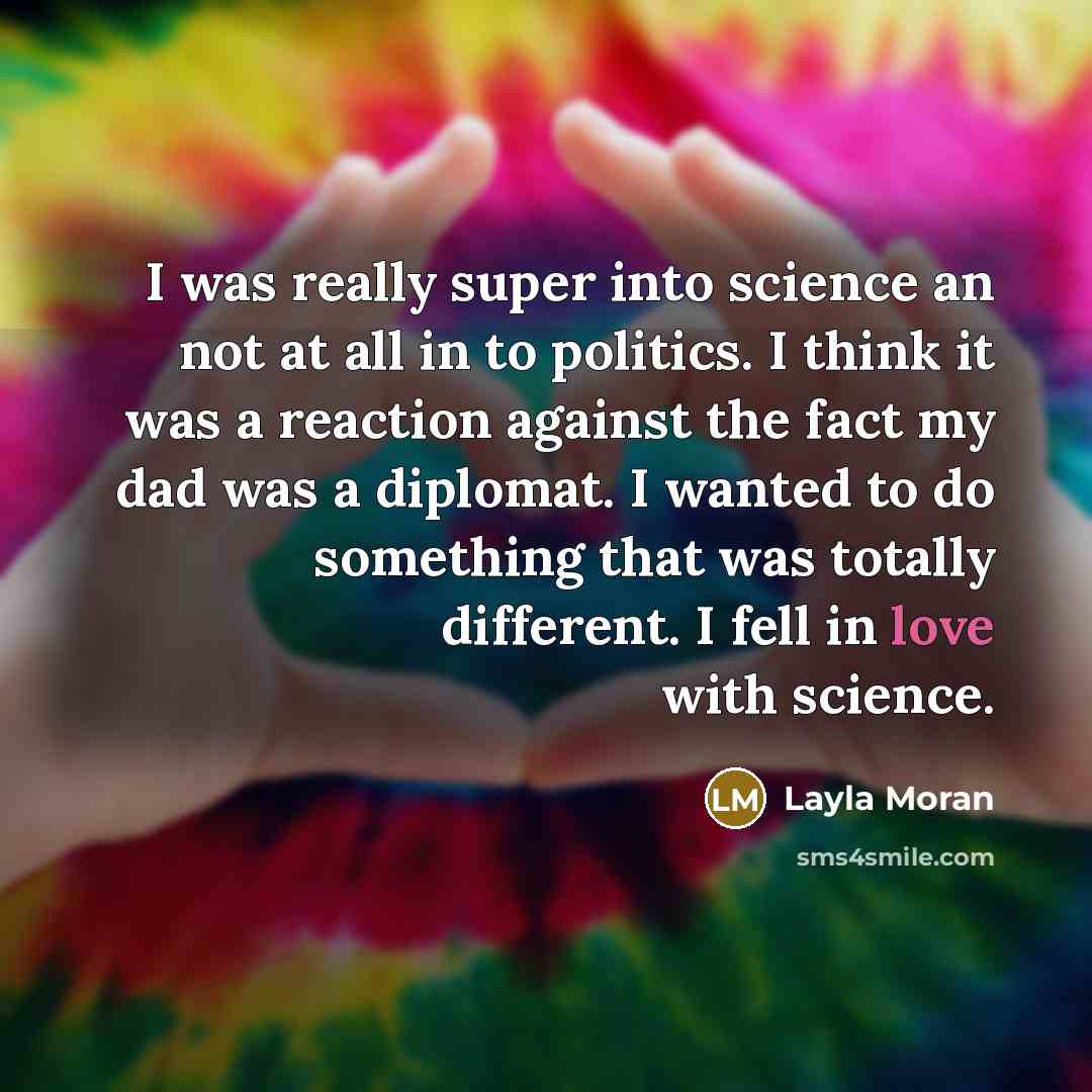 “I was really super into science an not at all in to politics. I think it was a reaction against the fact my dad was a diplomat. I wanted to do something that was totally different. I fell in love with science.” quote by Layla Moran