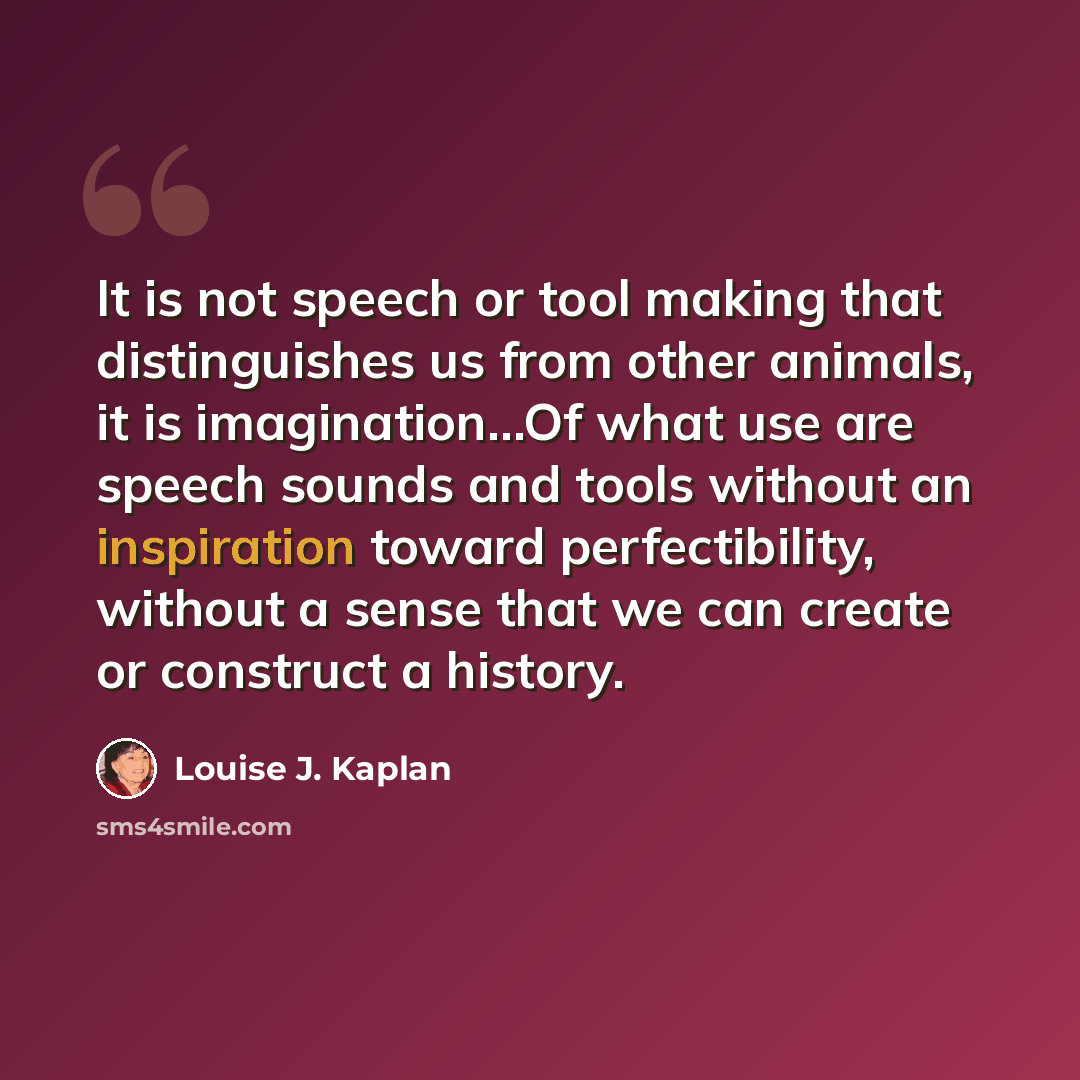 “It is not speech or tool making that distinguishes us from other animals, it is imagination…Of what use are speech sounds and tools without an inspiration toward perfectibility, without a sense that we can create or construct a history.” quote by Louise J. Kaplan