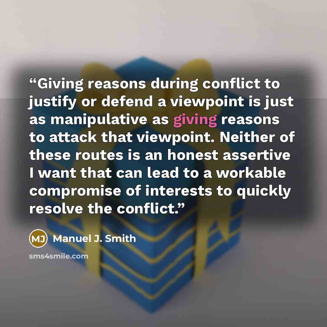 “Giving reasons during conflict to justify or defend a viewpoint is just as manipulative as giving reasons to attack that viewpoint. Neither of these routes is an honest assertive I want that can lead to a workable compromise of interests to quickly resolve the conflict.” quote by Manuel J. Smith
