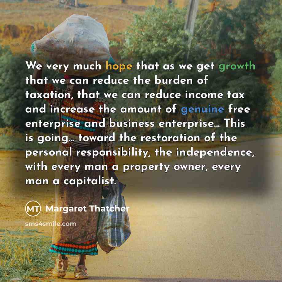 “We very much hope that as we get growth that we can reduce the burden of taxation, that we can reduce income tax and increase the amount of genuine free enterprise and business enterprise... This is going... toward the restoration of the personal responsibility, the independence, with every man a…” quote by Margaret Thatcher