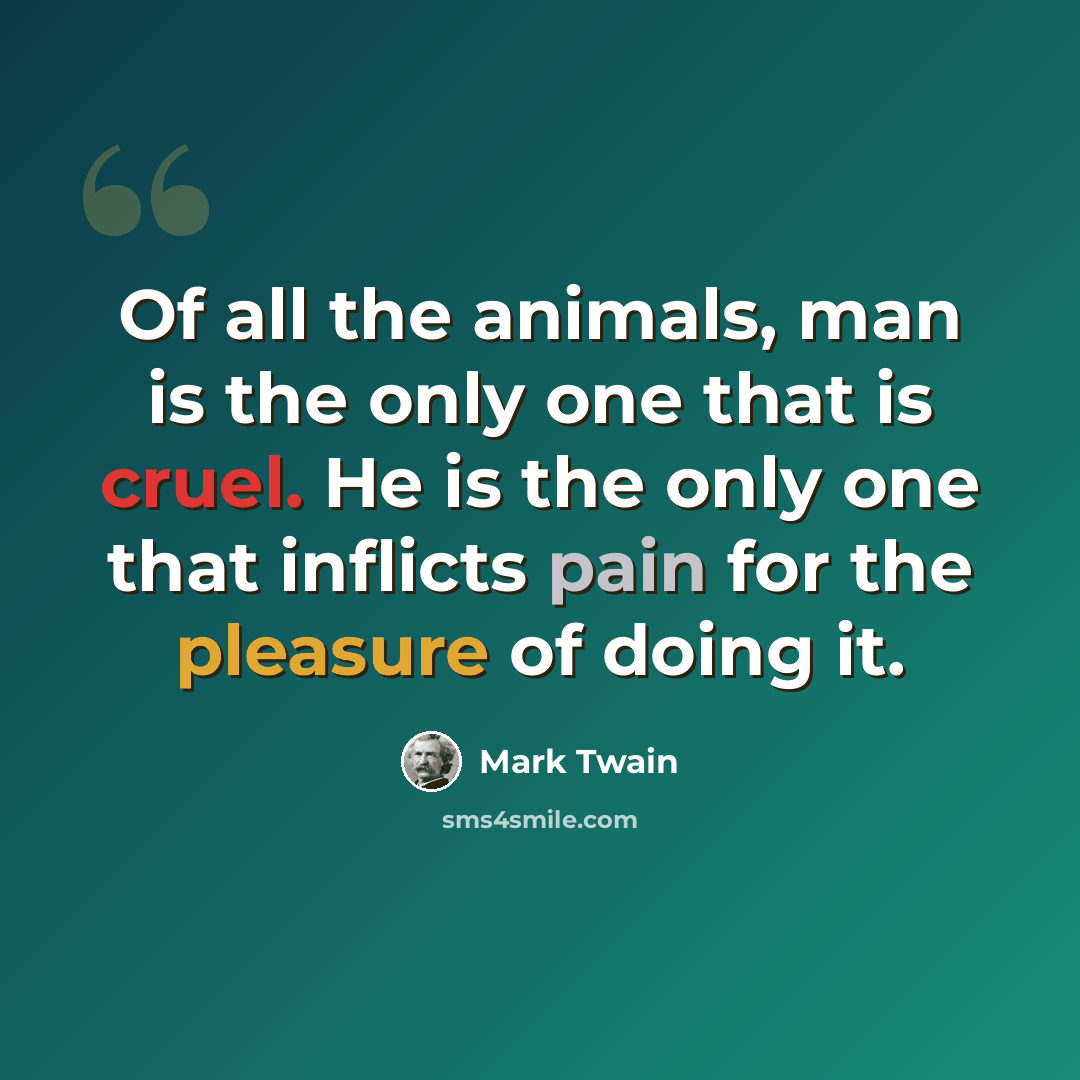 “Of all the animals, man is the only one that is cruel. He is the only one that inflicts pain for the pleasure of doing it.” quote by Mark Twain
