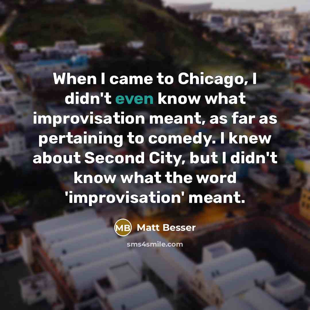 “When I came to Chicago, I didn't even know what improvisation meant, as far as pertaining to comedy. I knew about Second City, but I didn't know what the word 'improvisation' meant.” quote by Matt Besser