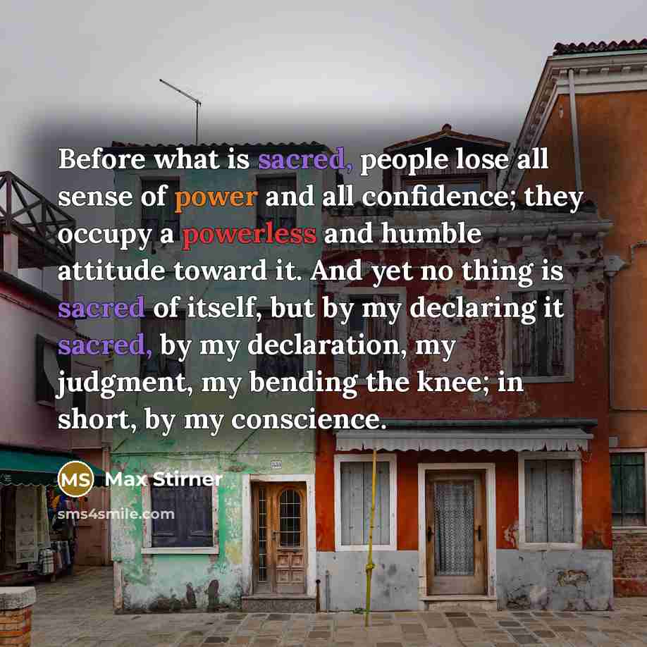 “Before what is sacred, people lose all sense of power and all confidence; they occupy a powerless and humble attitude toward it. And yet no thing is sacred of itself, but by my declaring it sacred, by my declaration, my judgment, my bending the knee; in short, by my conscience.” quote by Max Stirner