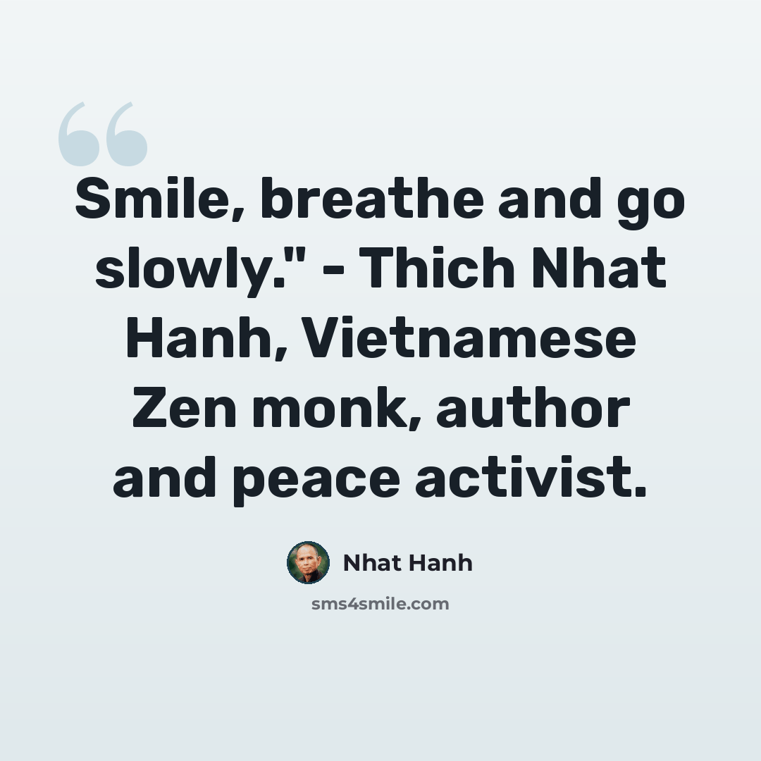 “Smile, breathe and go slowly." - Thich Nhat Hanh, Vietnamese Zen monk, author and peace activist.” quote by Nhat Hanh