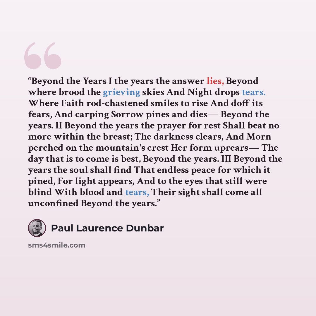 “Beyond the Years I the years the answer lies, Beyond where brood the grieving skies And Night drops tears. Where Faith rod-chastened smiles to rise And doff its fears, And carping Sorrow pines and dies— Beyond the years. II Beyond the years the prayer for rest Shall beat no more within the breast…” quote by Paul Laurence Dunbar
