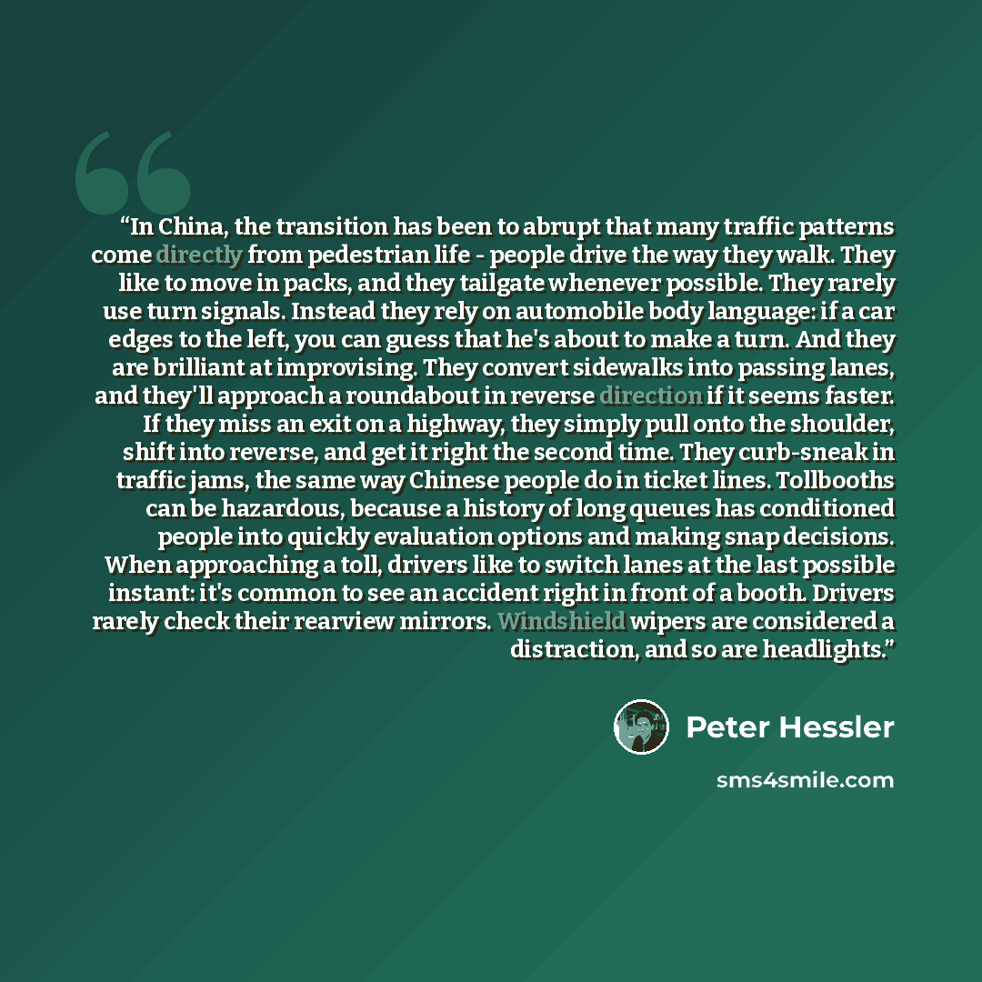 “In China, the transition has been to abrupt that many traffic patterns come directly from pedestrian life - people drive the way they walk. They like to move in packs, and they tailgate whenever possible. They rarely use turn signals. Instead they rely on automobile body language: if a car edges…” quote by Peter Hessler
