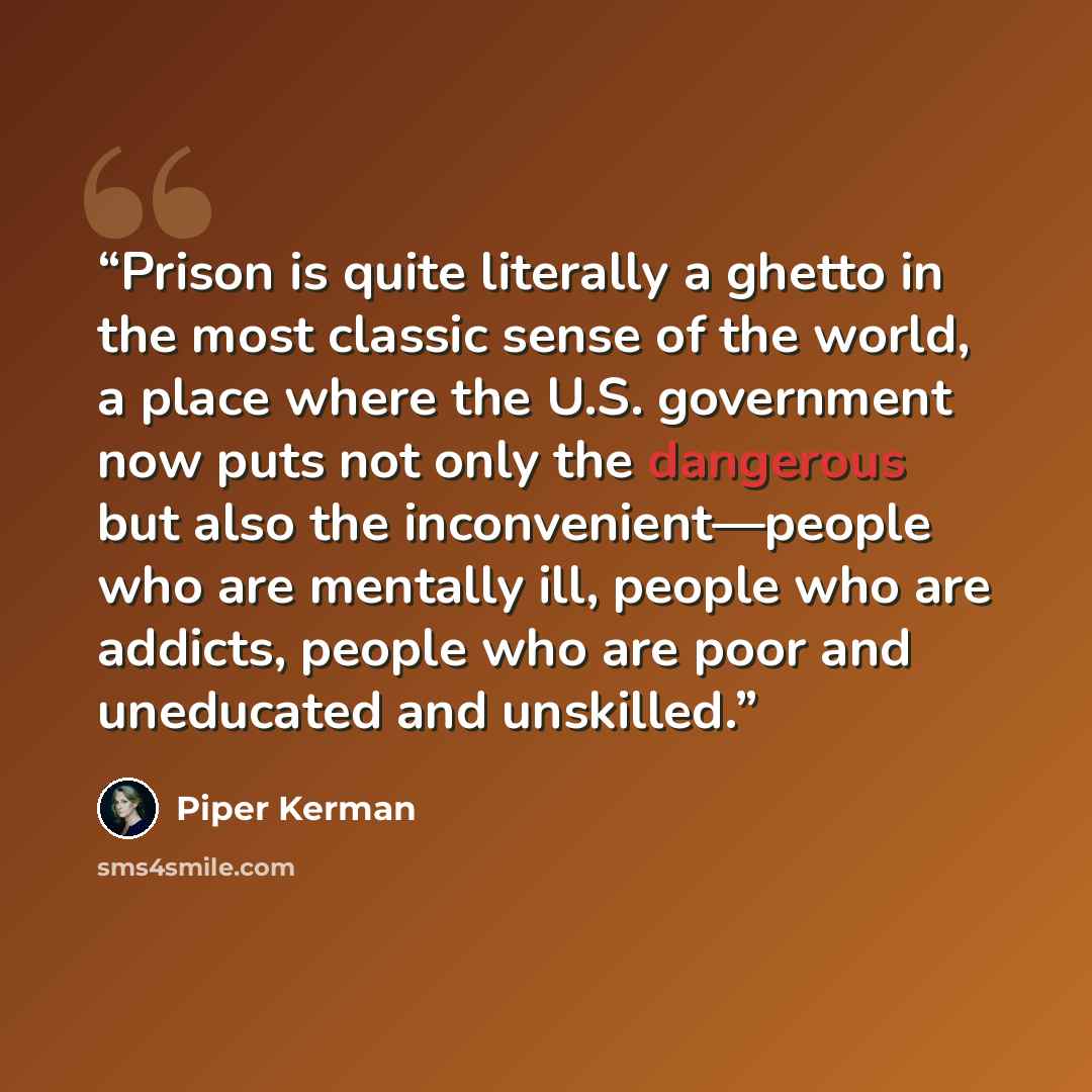 “Prison is quite literally a ghetto in the most classic sense of the world, a place where the U.S. government now puts not only the dangerous but also the inconvenient—people who are mentally ill, people who are addicts, people who are poor and uneducated and unskilled.” quote by Piper Kerman