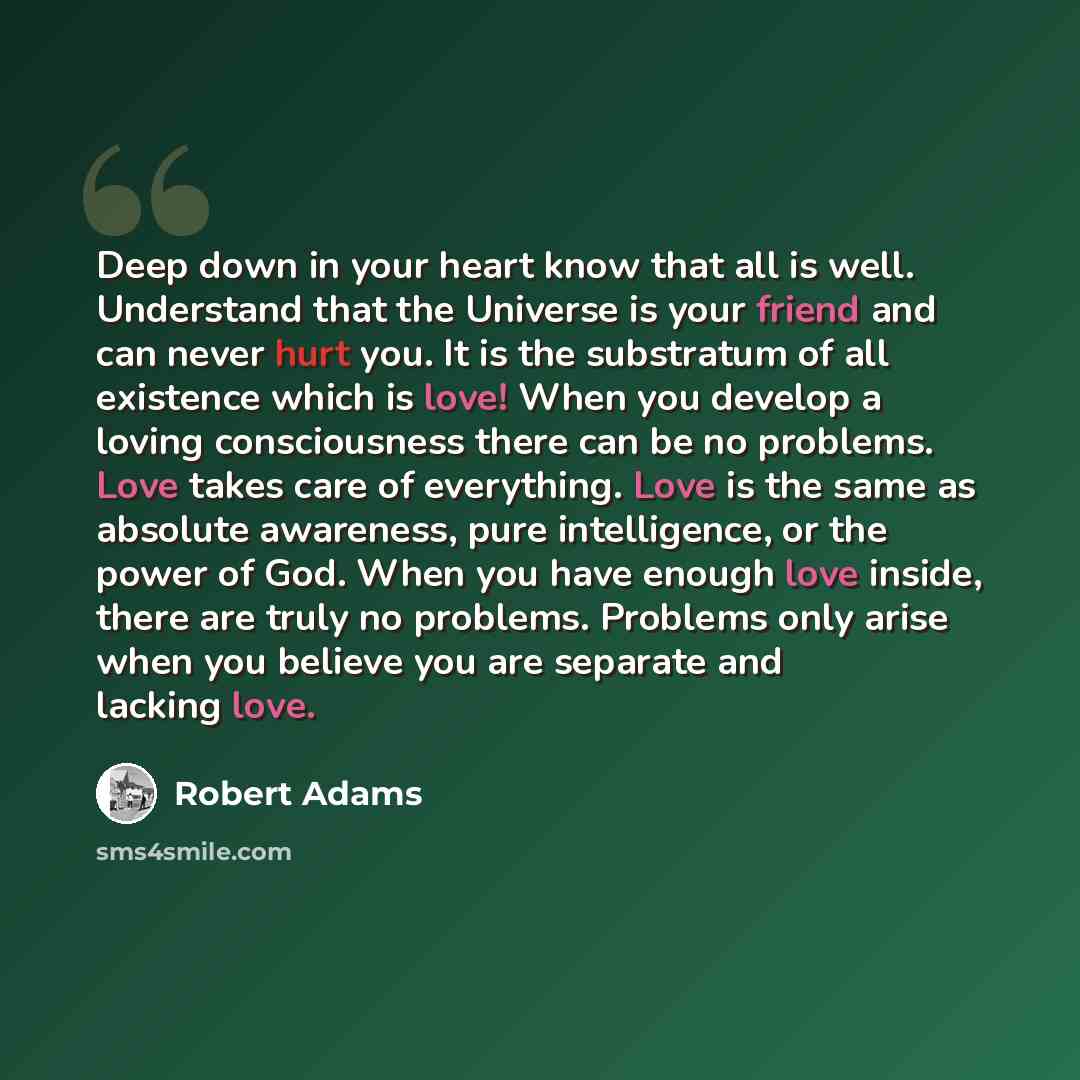“Deep down in your heart know that all is well. Understand that the Universe is your friend and can never hurt you. It is the substratum of all existence which is love! When you develop a loving consciousness there can be no problems. Love takes care of everything. Love is the same as absolute…” quote by Robert Adams