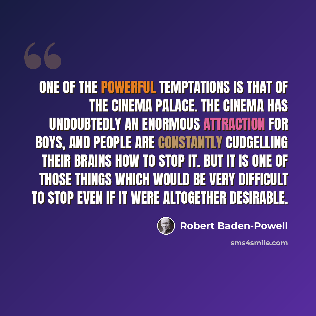 “One of the powerful temptations is that of the cinema palace. The cinema has undoubtedly an enormous attraction for boys, and people are constantly cudgelling their brains how to stop it. But it is one of those things which would be very difficult to stop even if it were altogether desirable.” quote by Robert Baden-Powell