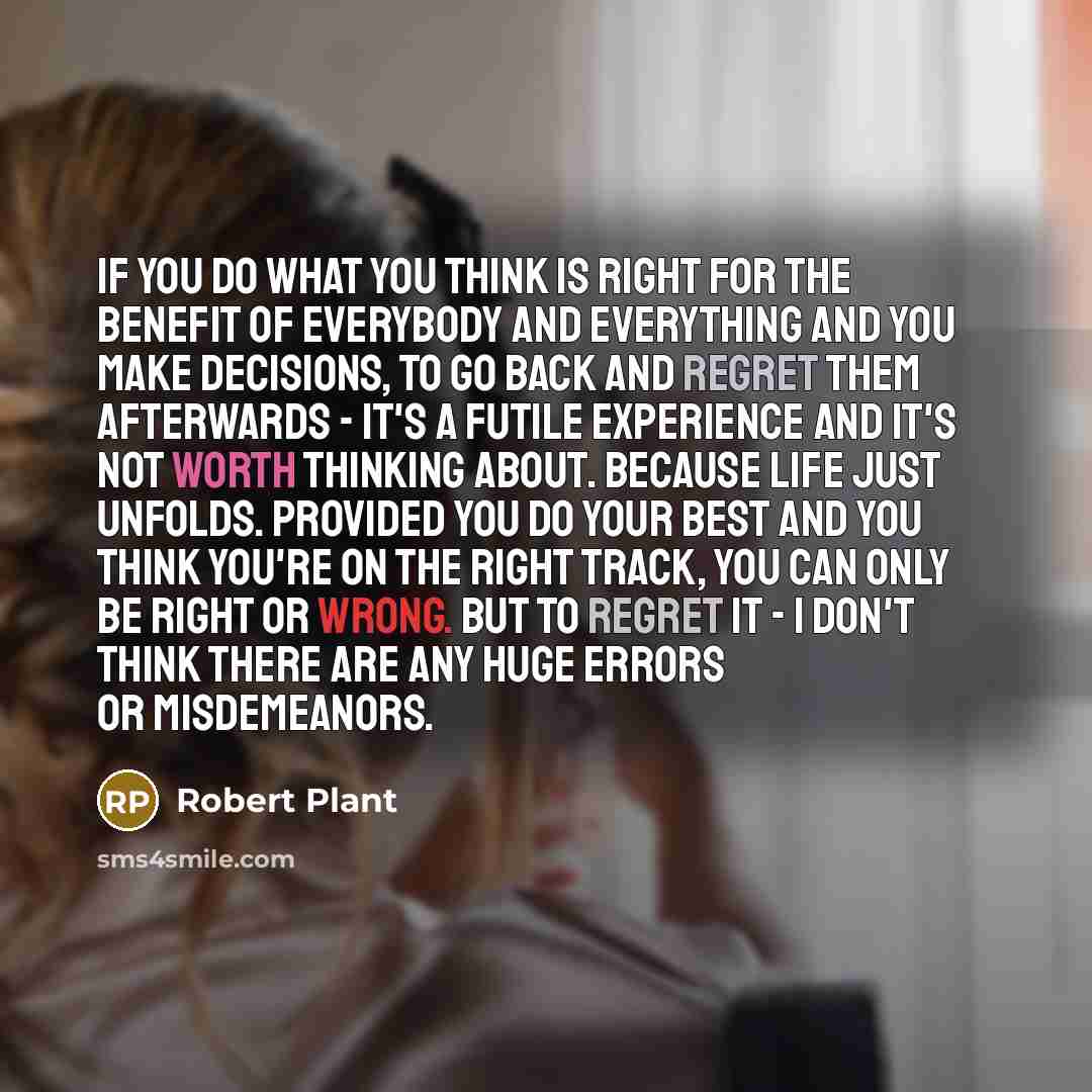 “If you do what you think is right for the benefit of everybody and everything and you make decisions, to go back and regret them afterwards - it's a futile experience and it's not worth thinking about. Because life just unfolds. Provided you do your best and you think you're on the right track…” quote by Robert Plant