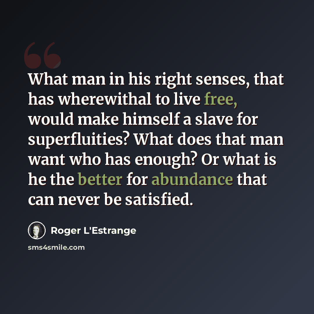 “What man in his right senses, that has wherewithal to live free, would make himself a slave for superfluities? What does that man want who has enough? Or what is he the better for abundance that can never be satisfied.” quote by Roger L'Estrange