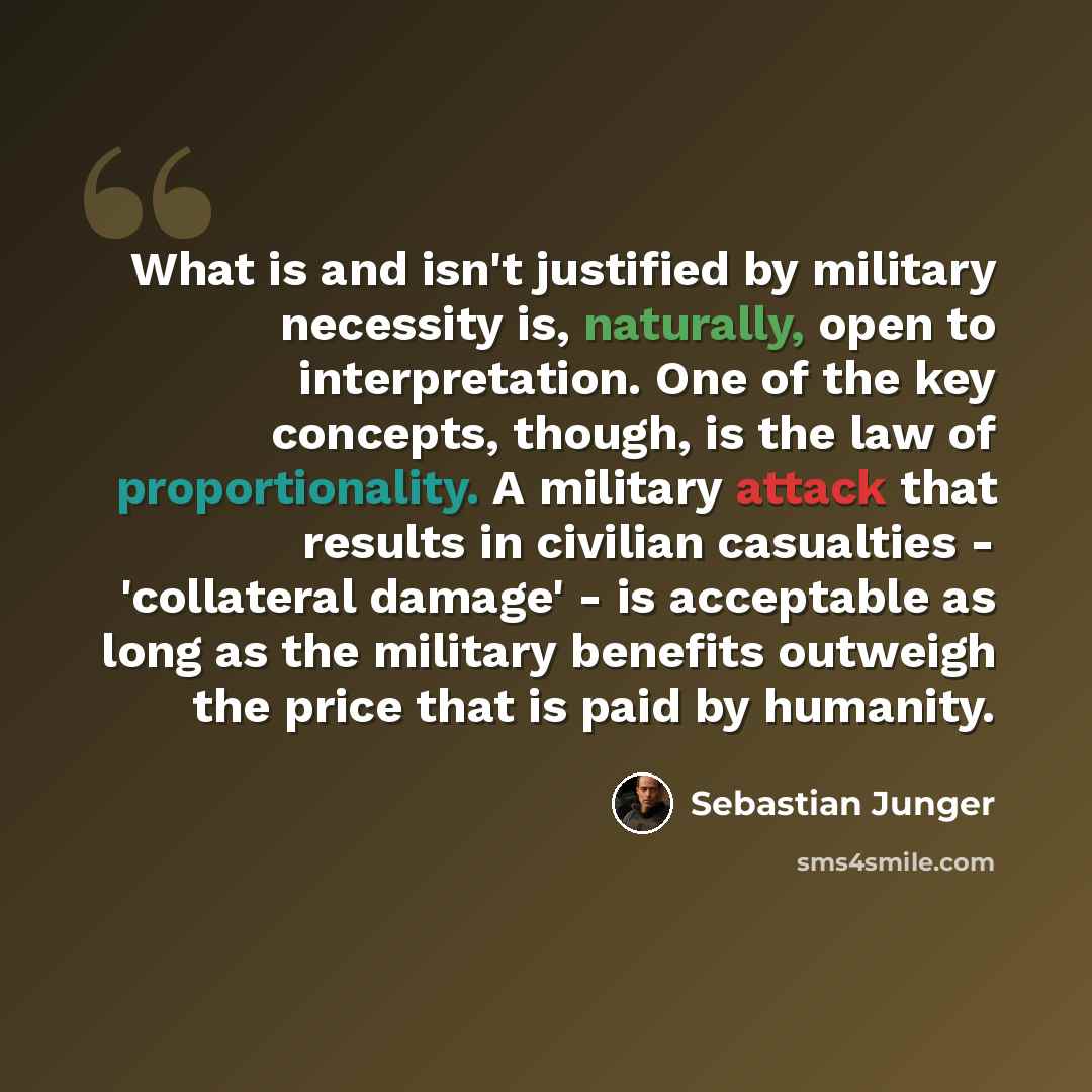 “What is and isn't justified by military necessity is, naturally, open to interpretation. One of the key concepts, though, is the law of proportionality. A military attack that results in civilian casualties - 'collateral damage' - is acceptable as long as the military benefits outweigh the price…” quote by Sebastian Junger