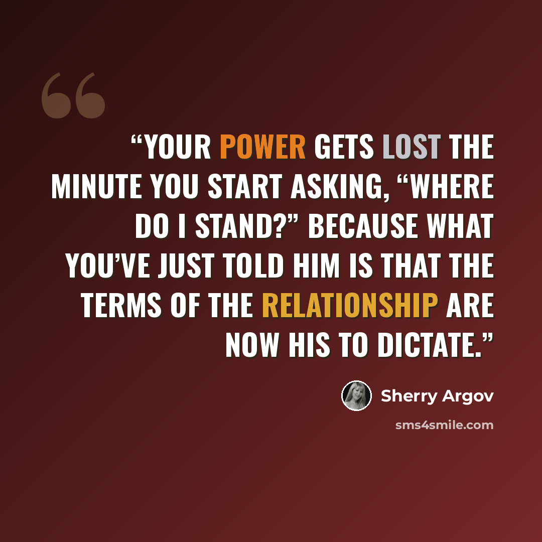 “Your power gets lost the minute you start asking, “Where do I stand?” Because what you’ve just told him is that the terms of the relationship are now his to dictate.” quote by Sherry Argov
