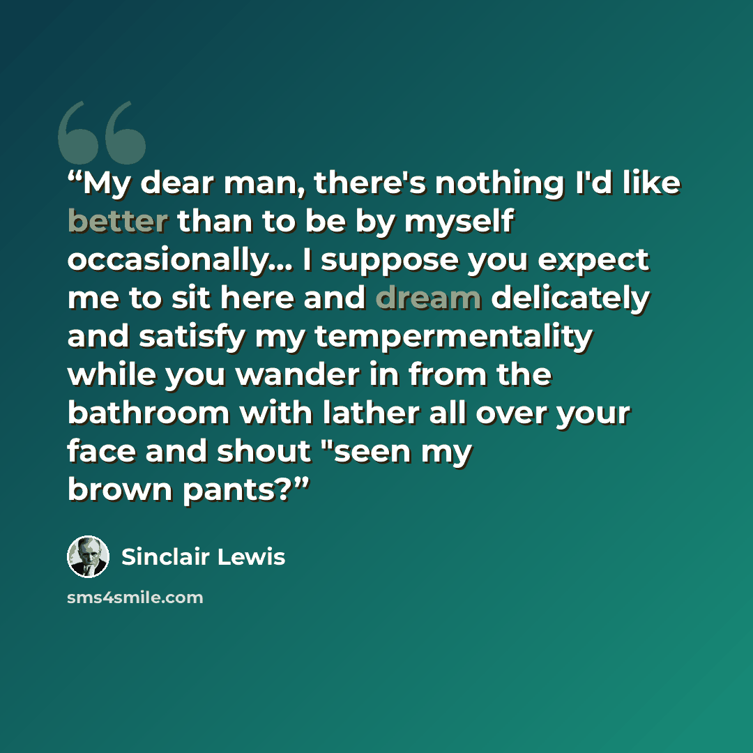 “My dear man, there's nothing I'd like better than to be by myself occasionally... I suppose you expect me to sit here and dream delicately and satisfy my tempermentality while you wander in from the bathroom with lather all over your face and shout "seen my brown pants?” quote by Sinclair Lewis