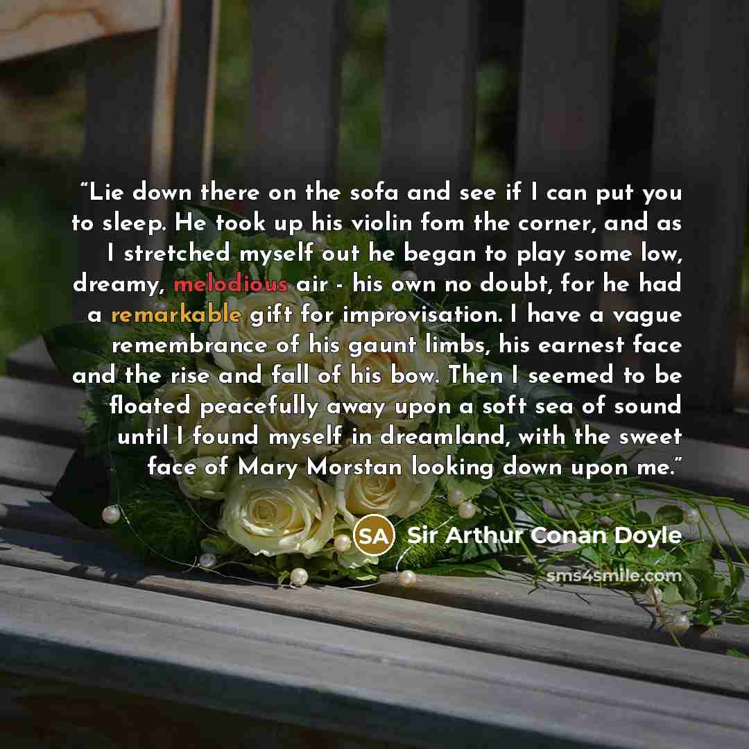 “Lie down there on the sofa and see if I can put you to sleep. He took up his violin fom the corner, and as I stretched myself out he began to play some low, dreamy, melodious air - his own no doubt, for he had a remarkable gift for improvisation. I have a vague remembrance of his gaunt limbs, his…” quote by Sir Arthur Conan Doyle