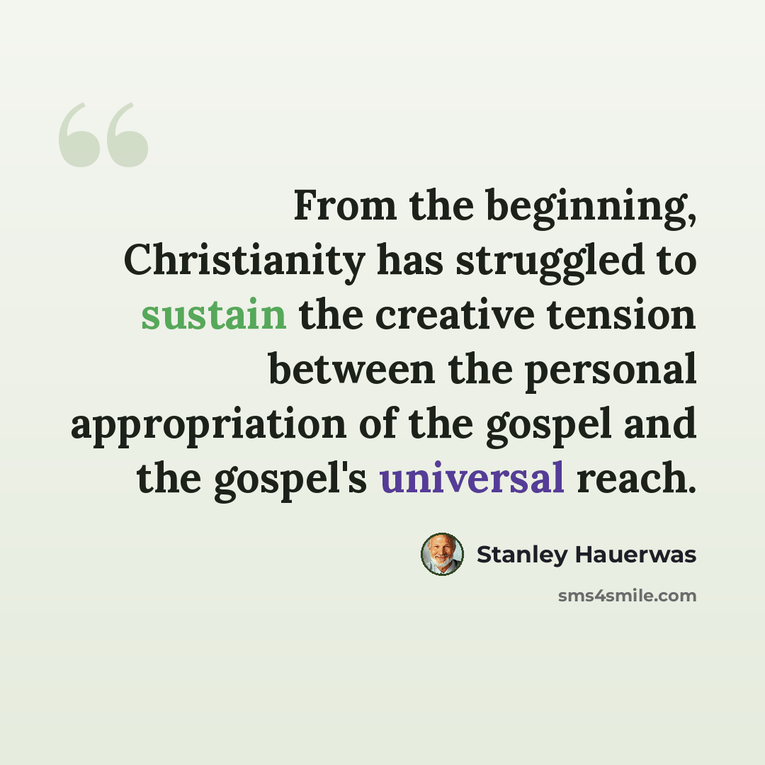 “From the beginning, Christianity has struggled to sustain the creative tension between the personal appropriation of the gospel and the gospel's universal reach.” quote by Stanley Hauerwas