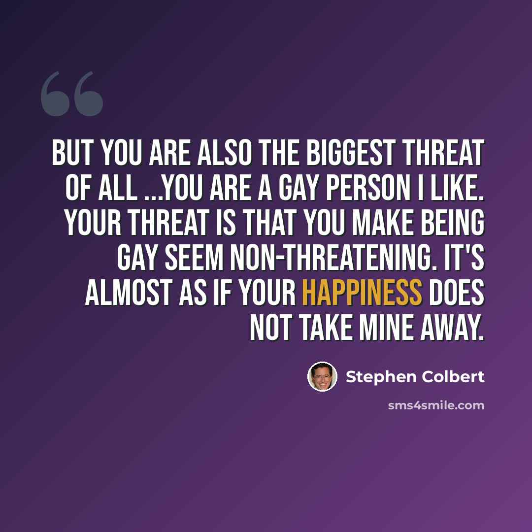 “But you are also the biggest threat of all ...You are a gay person I like. Your threat is that you make being gay seem non-threatening. It's almost as if your happiness does not take mine away.” quote by Stephen Colbert