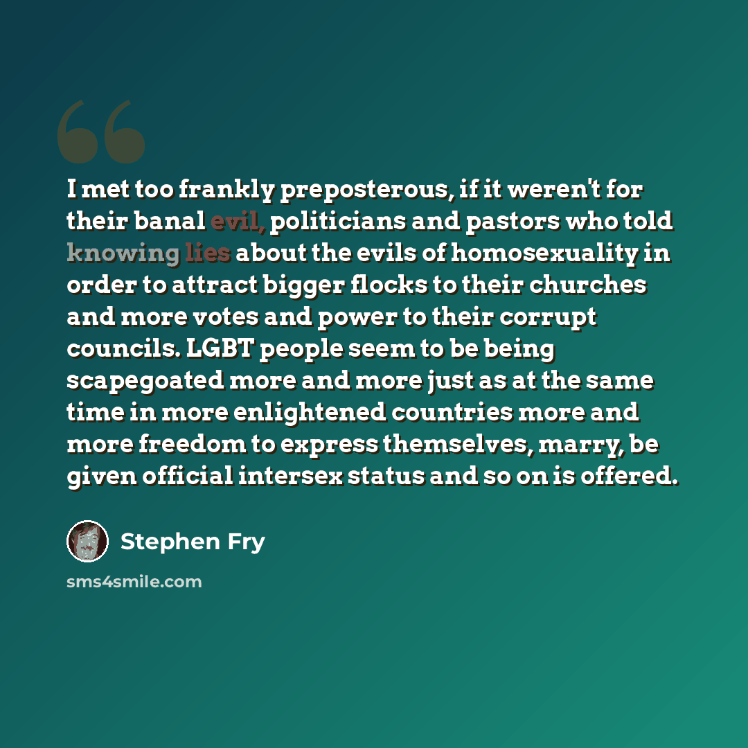 “I met too frankly preposterous, if it weren't for their banal evil, politicians and pastors who told knowing lies about the evils of homosexuality in order to attract bigger flocks to their churches and more votes and power to their corrupt councils. LGBT people seem to be being scapegoated more…” quote by Stephen Fry