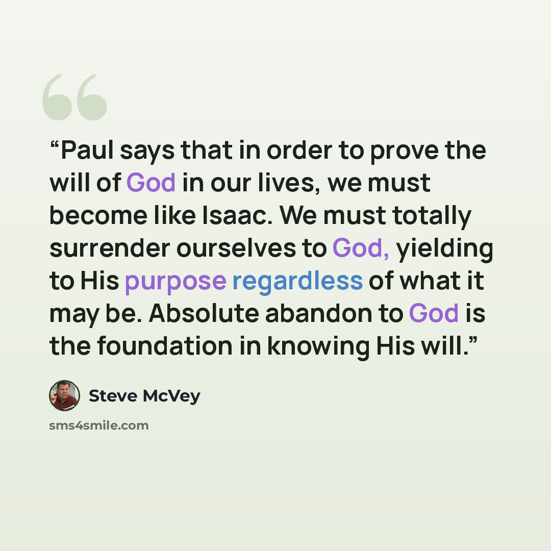 “Paul says that in order to prove the will of God in our lives, we must become like Isaac. We must totally surrender ourselves to God, yielding to His purpose regardless of what it may be. Absolute abandon to God is the foundation in knowing His will.” quote by Steve McVey