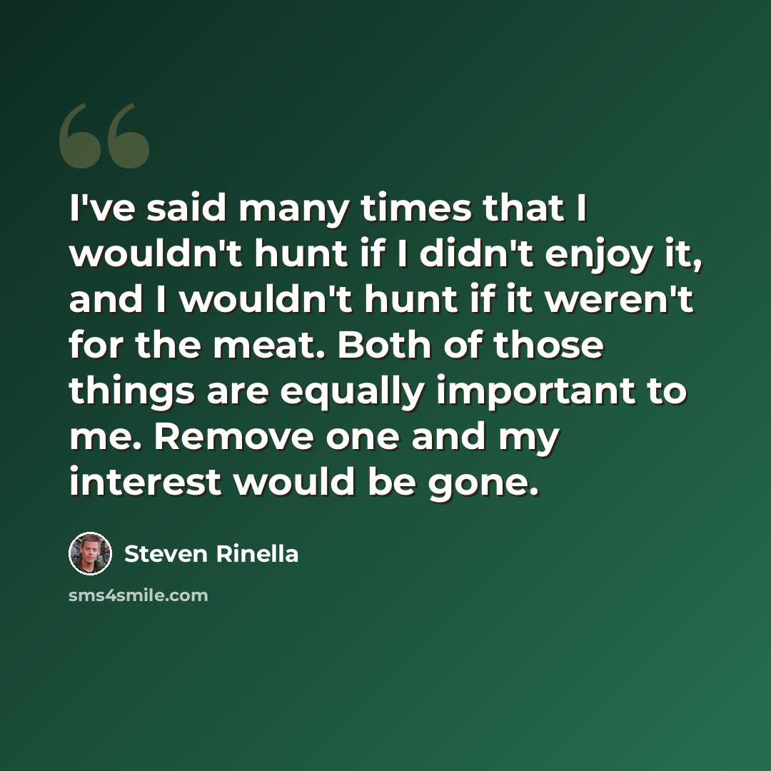 “I've said many times that I wouldn't hunt if I didn't enjoy it, and I wouldn't hunt if it weren't for the meat. Both of those things are equally important to me. Remove one and my interest would be gone.” quote by Steven Rinella