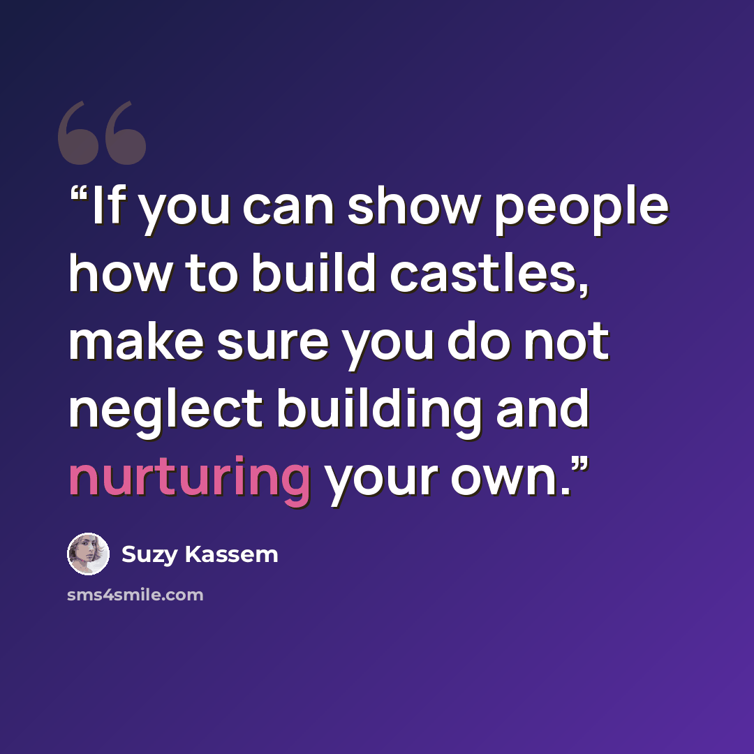 “If you can show people how to build castles, make sure you do not neglect building and nurturing your own.” quote by Suzy Kassem
