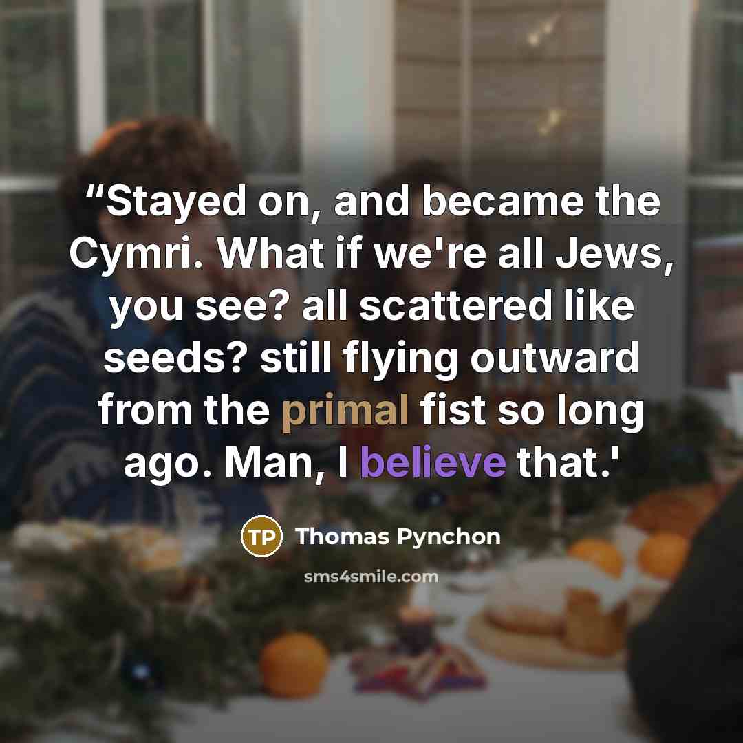 ““Stayed on, and became the Cymri. What if we're all Jews, you see? all scattered like seeds? still flying outward from the primal fist so long ago. Man, I believe that.'” quote by Thomas Pynchon