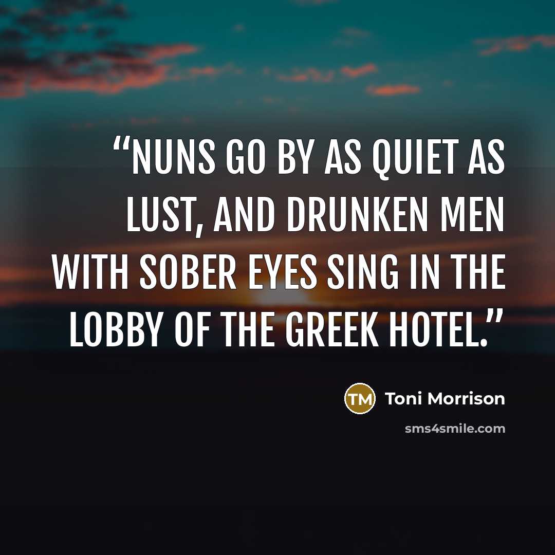 “Nuns go by as quiet as lust, and drunken men with sober eyes sing in the lobby of the Greek hotel.” quote by Toni Morrison