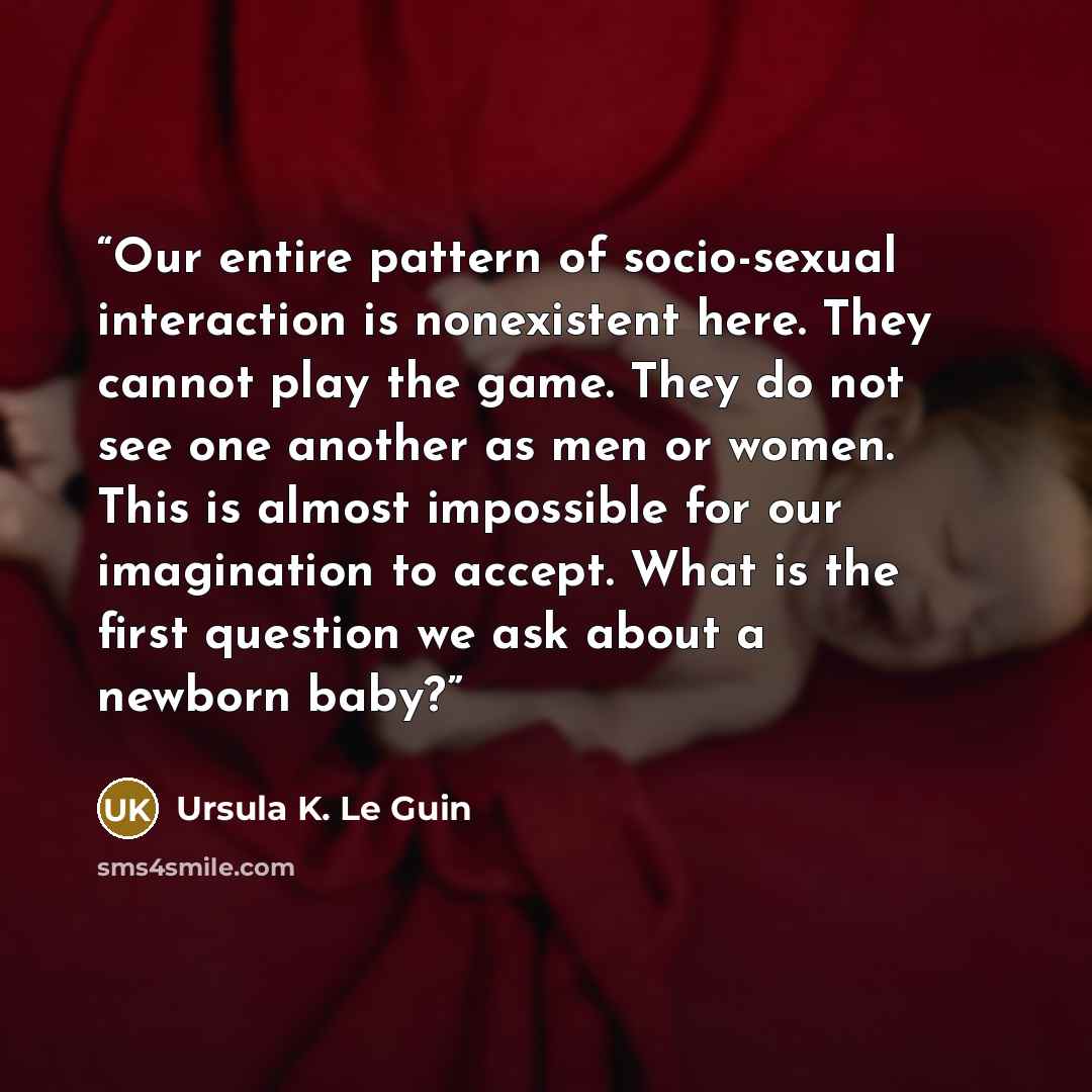 “Our entire pattern of socio-sexual interaction is nonexistent here. They cannot play the game. They do not see one another as men or women. This is almost impossible for our imagination to accept. What is the first question we ask about a newborn baby?” quote by Ursula K. Le Guin