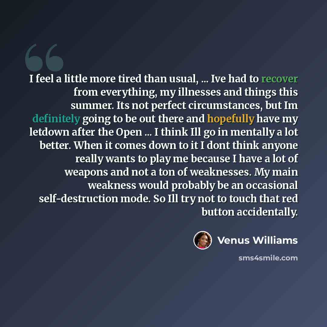 “I feel a little more tired than usual, ... Ive had to recover from everything, my illnesses and things this summer. Its not perfect circumstances, but Im definitely going to be out there and hopefully have my letdown after the Open ... I think Ill go in mentally a lot better. When it comes down to…” quote by Venus Williams