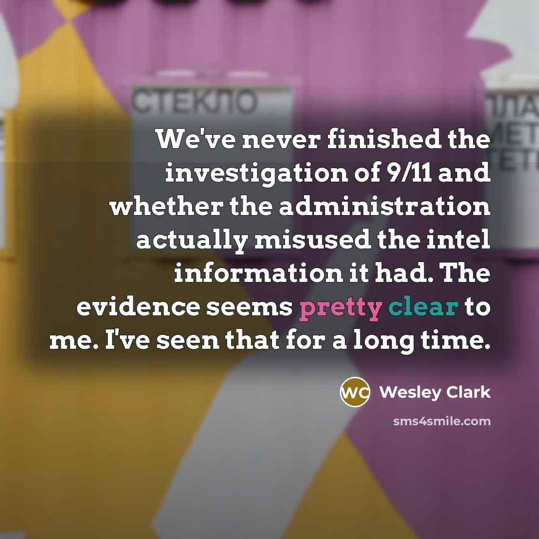 “We've never finished the investigation of 9/11 and whether the administration actually misused the intel information it had. The evidence seems pretty clear to me. I've seen that for a long time.” quote by Wesley Clark