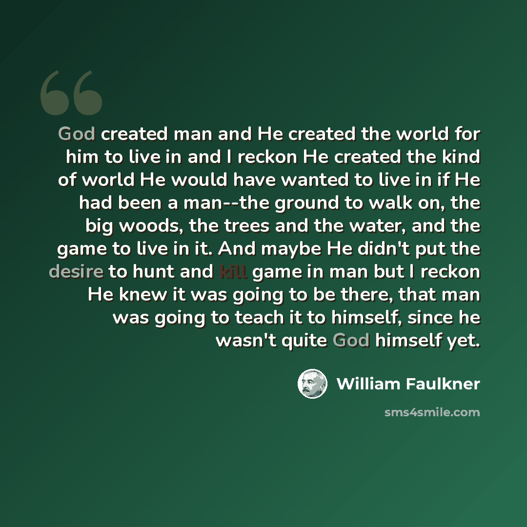 “God created man and He created the world for him to live in and I reckon He created the kind of world He would have wanted to live in if He had been a man--the ground to walk on, the big woods, the trees and the water, and the game to live in it. And maybe He didn't put the desire to hunt and kill…” quote by William Faulkner