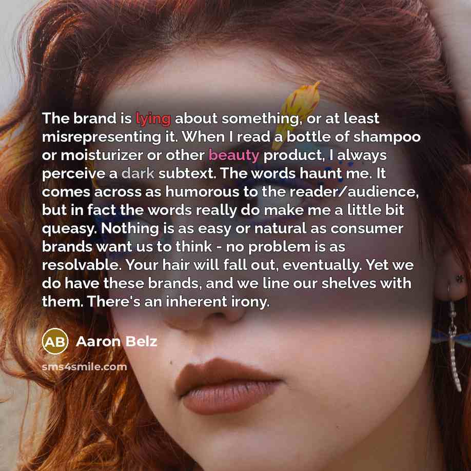 “The brand is lying about something, or at least misrepresenting it. When I read a bottle of shampoo or moisturizer or other beauty product, I always perceive a dark subtext. The words haunt me. It comes across as humorous to the reader/audience, but in fact the words really do make me a little bit…” quote by Aaron Belz
