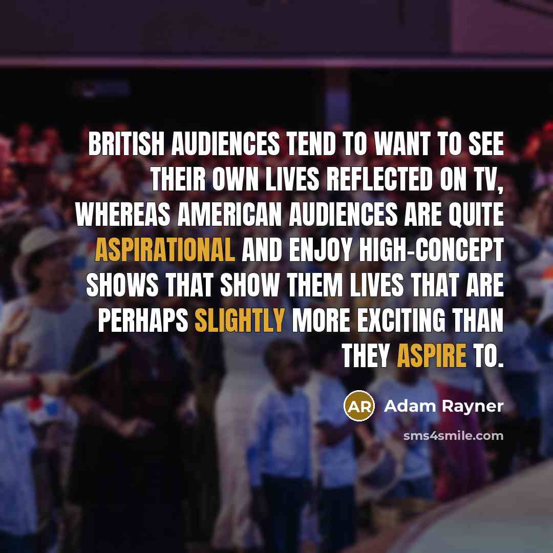 “British audiences tend to want to see their own lives reflected on TV, whereas American audiences are quite aspirational and enjoy high-concept shows that show them lives that are perhaps slightly more exciting than they aspire to.” quote by Adam Rayner