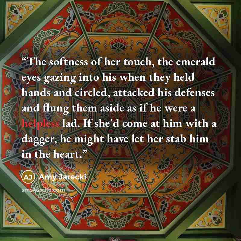 “The softness of her touch, the emerald eyes gazing into his when they held hands and circled, attacked his defenses and flung them aside as if he were a helpless lad. If she'd come at him with a dagger, he might have let her stab him in the heart.” quote by Amy Jarecki
