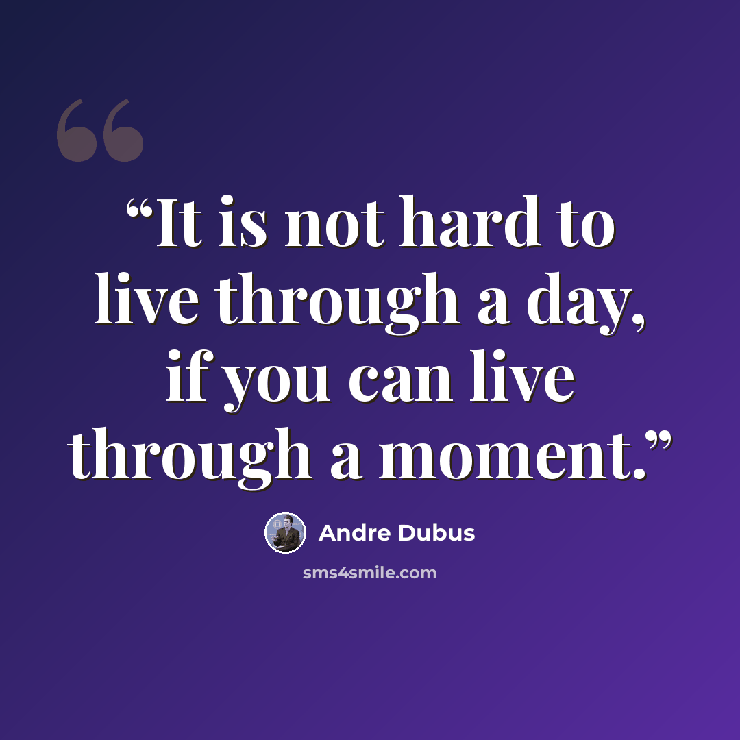 “It is not hard to live through a day, if you can live through a moment.” quote by Andre Dubus