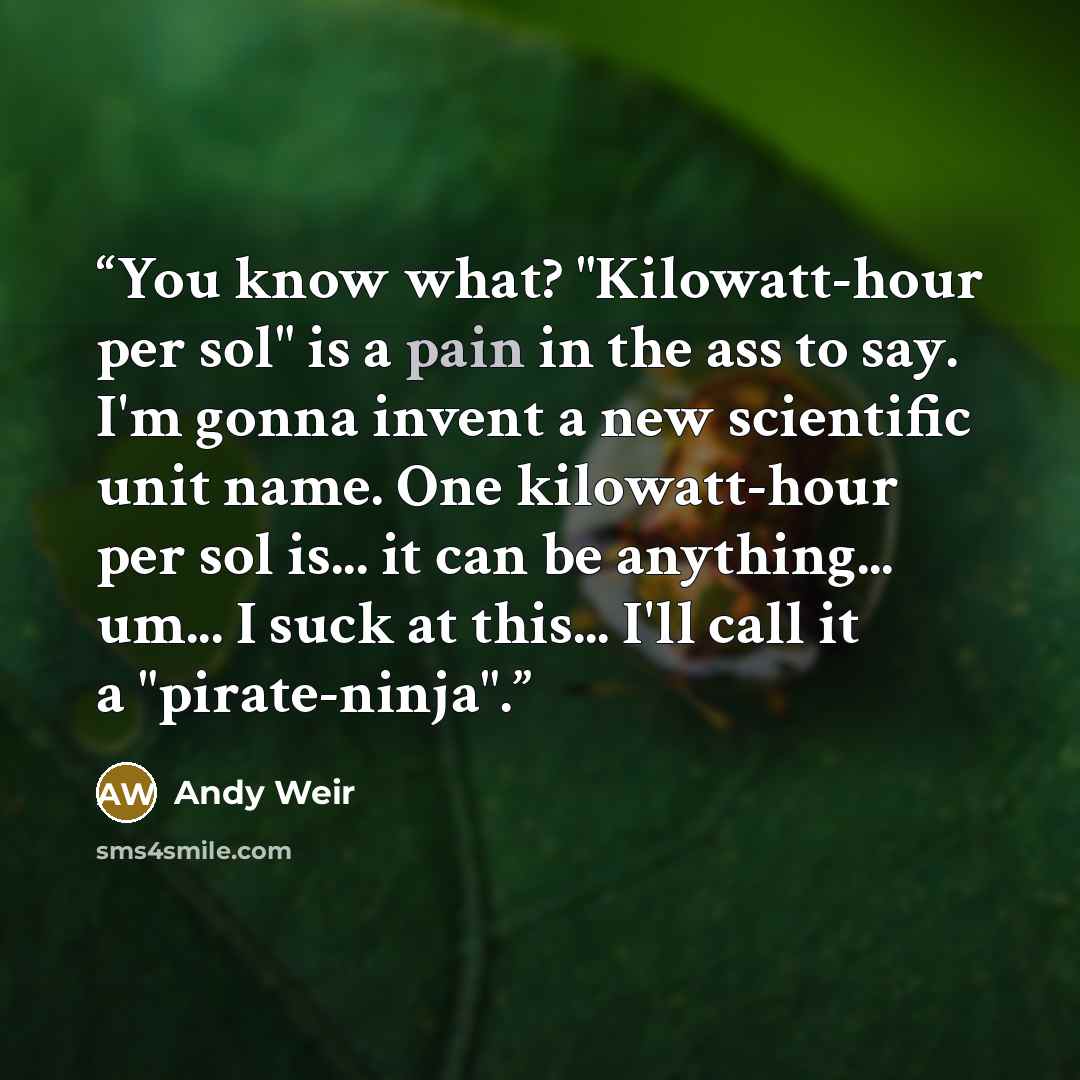 “You know what? "Kilowatt-hour per sol" is a pain in the ass to say. I'm gonna invent a new scientific unit name. One kilowatt-hour per sol is... it can be anything... um... I suck at this... I'll call it a "pirate-ninja".” quote by Andy Weir