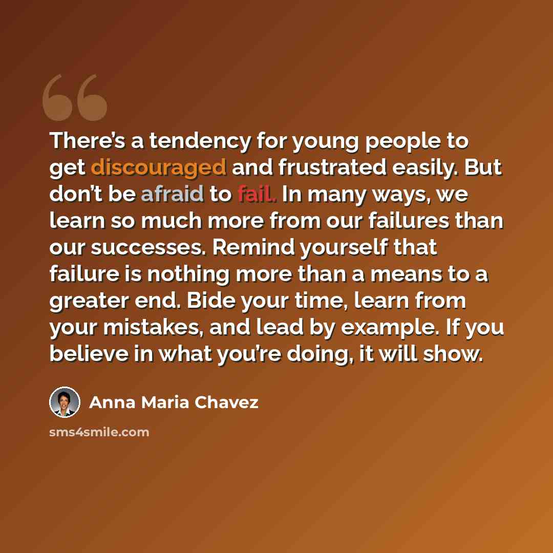 “There’s a tendency for young people to get discouraged and frustrated easily. But don’t be afraid to fail. In many ways, we learn so much more from our failures than our successes. Remind yourself that failure is nothing more than a means to a greater end. Bide your time, learn from your mistakes…” quote by Anna Maria Chavez