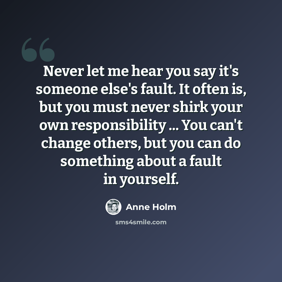 “Never let me hear you say it's someone else's fault. It often is, but you must never shirk your own responsibility ... You can't change others, but you can do something about a fault in yourself.” quote by Anne Holm