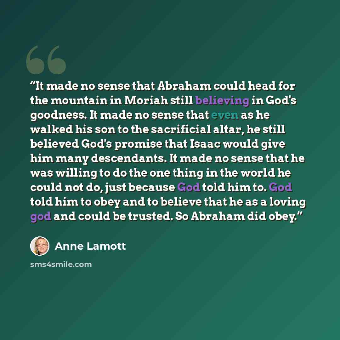 “It made no sense that Abraham could head for the mountain in Moriah still believing in God's goodness. It made no sense that even as he walked his son to the sacrificial altar, he still believed God's promise that Isaac would give him many descendants. It made no sense that he was willing to do…” quote by Anne Lamott