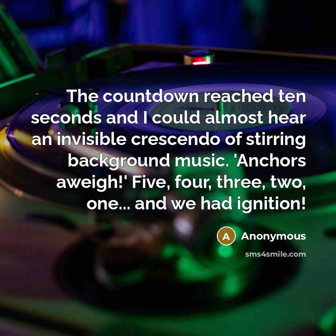 “The countdown reached ten seconds and I could almost hear an invisible crescendo of stirring background music. 'Anchors aweigh!' Five, four, three, two, one... and we had ignition!” quote by Anonymous
