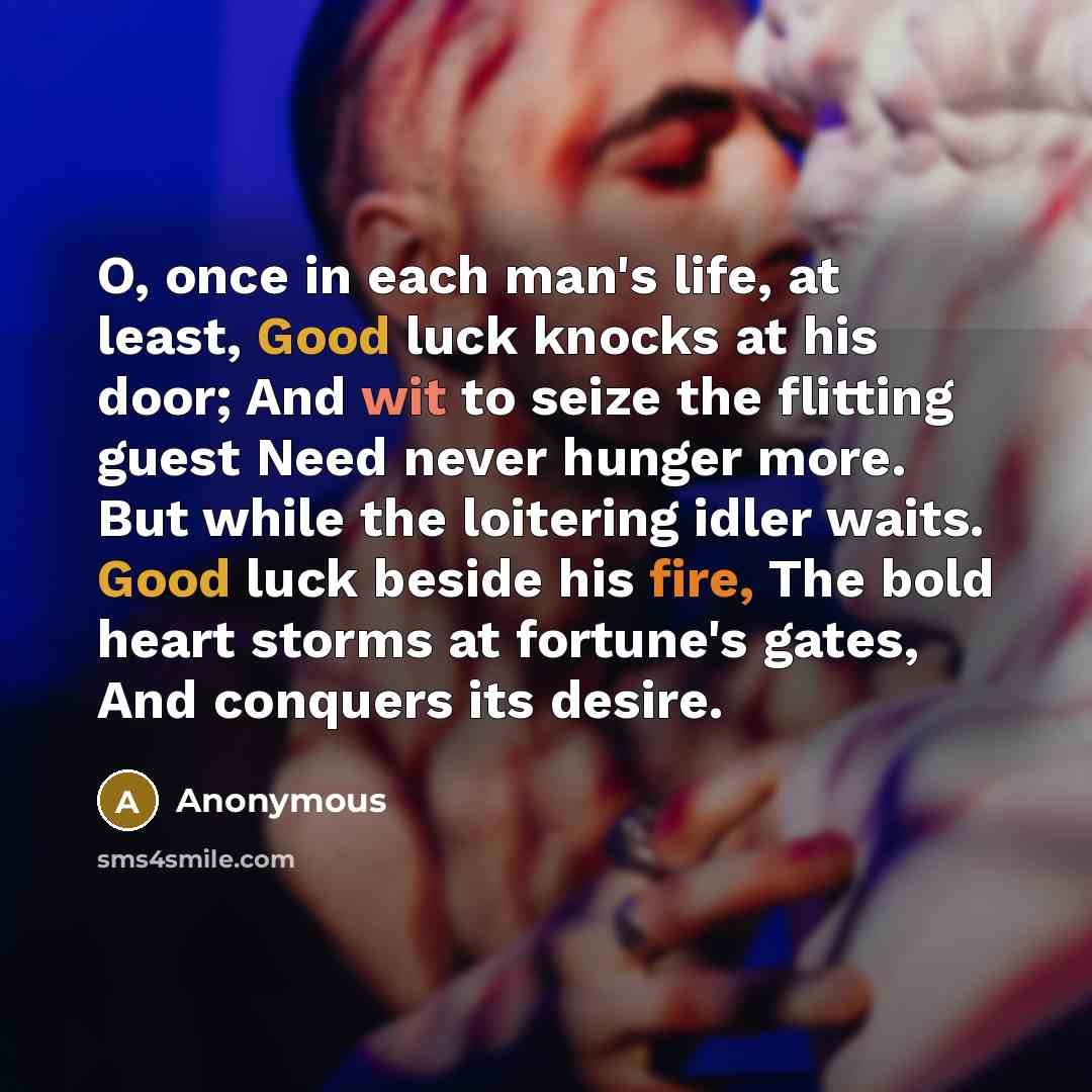 “O, once in each man's life, at least, Good luck knocks at his door; And wit to seize the flitting guest Need never hunger more. But while the loitering idler waits. Good luck beside his fire, The bold heart storms at fortune's gates, And conquers its desire.” quote by Anonymous